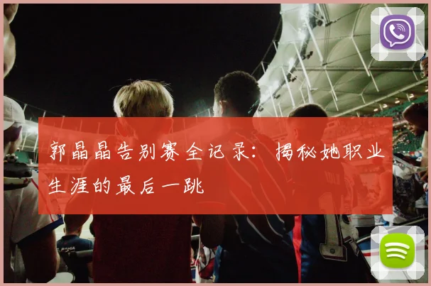 郭晶晶告别赛全记录：揭秘她职业生涯的最后一跳