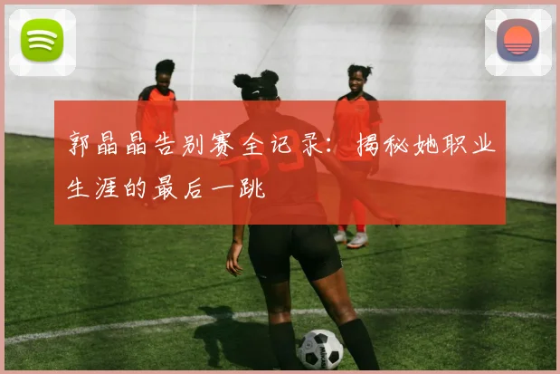 郭晶晶告别赛全记录：揭秘她职业生涯的最后一跳