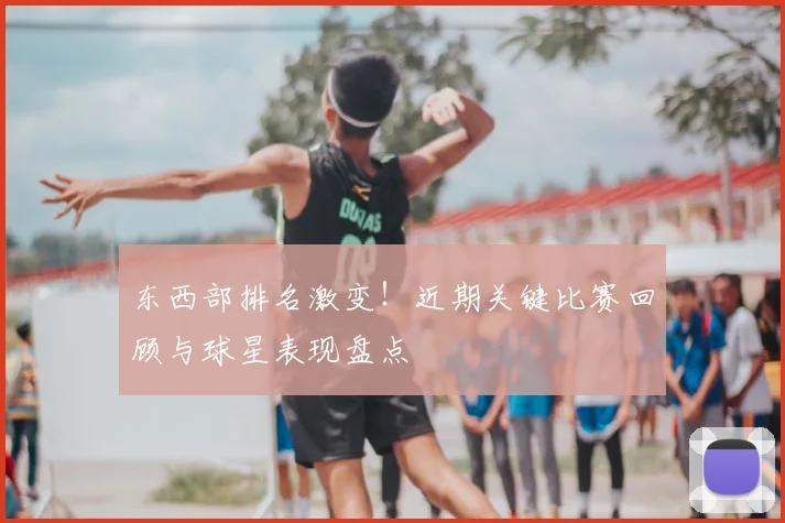 东西部排名激变！近期关键比赛回顾与球星表现盘点