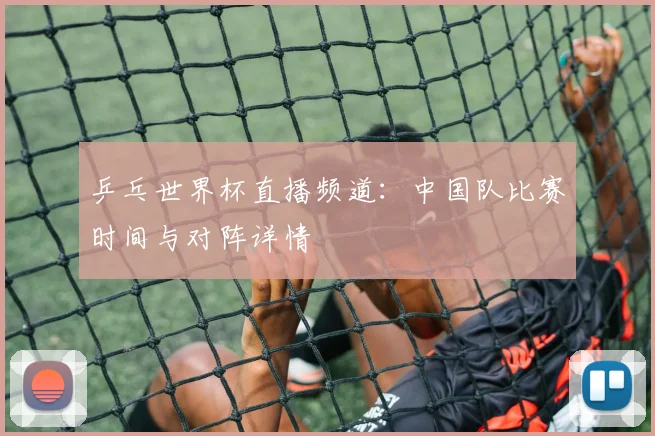 乒乓世界杯直播频道：中国队比赛时间与对阵详情