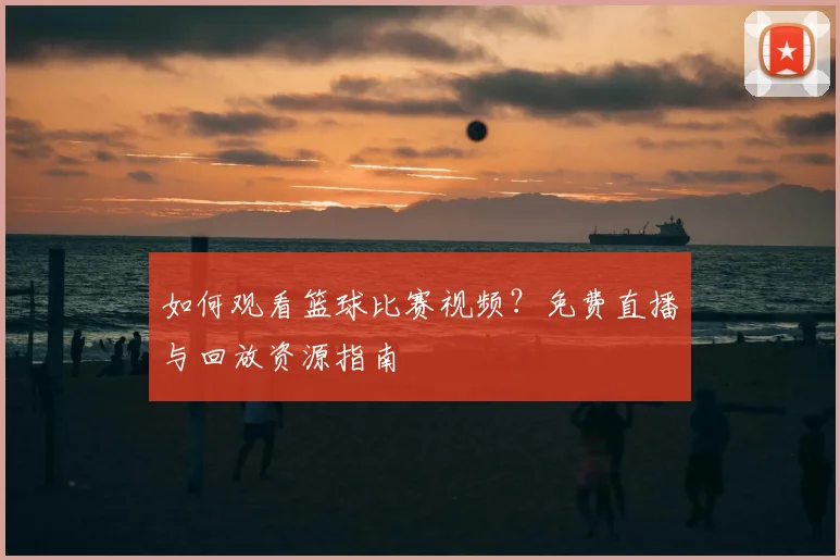 如何观看篮球比赛视频？免费直播与回放资源指南