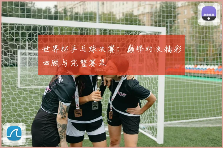 世界杯乒乓球决赛：巅峰对决精彩回顾与完整赛果
